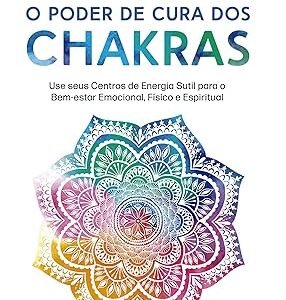 O Poder de Cura dos Chakras: Lições Práticas Para Usar Seus Centros de Energia Sutil Para o Bem-estar Emocional, Físico e Espiritual